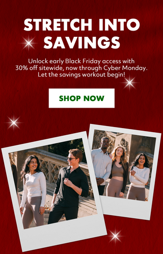 Stretch into Savings. Unlock early Black Friday access with 30% off sitewide, now through Cyber Monday. Let the savings workout begin! Shop Now.